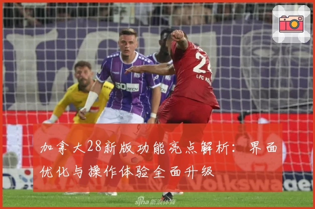 加拿大28新版功能亮点解析：界面优化与操作体验全面升级