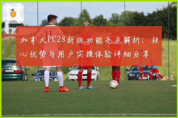 加拿大PC28新版功能亮点解析：核心优势与用户实操体验详细分享