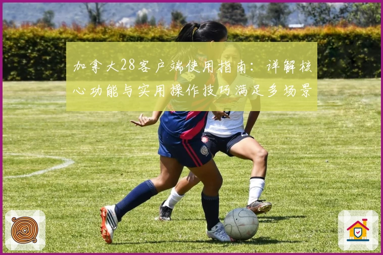 加拿大28客户端使用指南：详解核心功能与实用操作技巧满足多场景需求