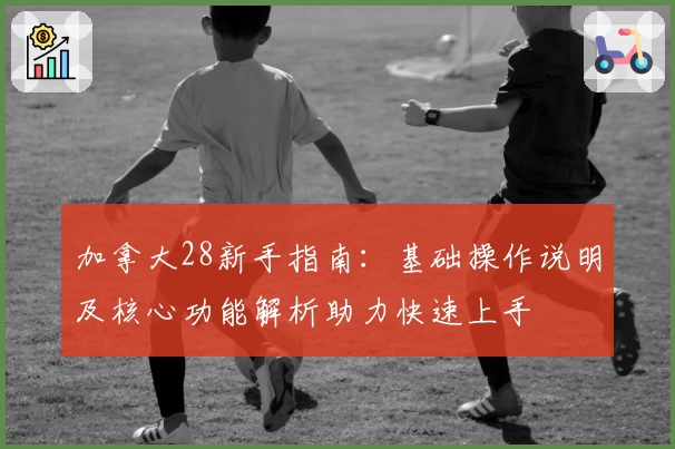 加拿大28新手指南：基础操作说明及核心功能解析助力快速上手