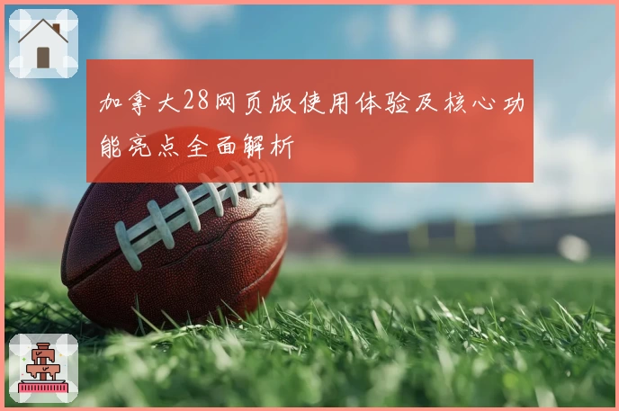 加拿大28网页版使用体验及核心功能亮点全面解析