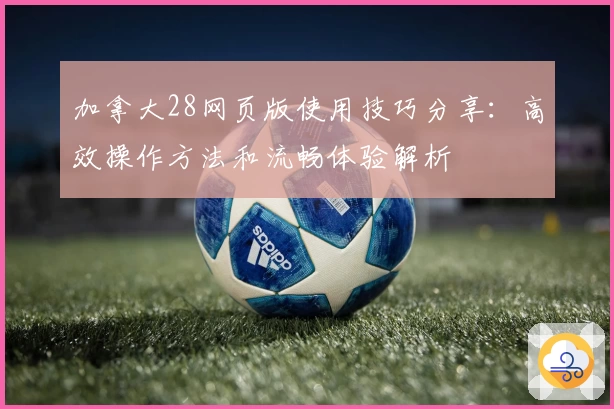 加拿大28网页版使用技巧分享:高效操作方法和流畅体验解析